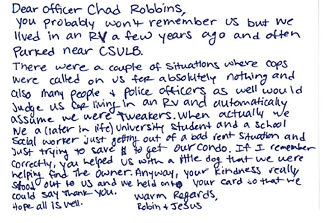 Dear Officer Chad Robbins, you probably won’t remember us but we lived in an RV a few years ago and often parked near CSULB. There were a couple of situations where cops were called on us for absolutely nothing and also many people and police officers as well would judge us for living in an RV and automatically assume we were tweakers. When actually we (later in life) university student and a school social worker just getting out of a bad rent situation and just trying to save and get our condo. If I remember correctly, you helped us with a little dog that we were helping find the owner. Anyway, your kindness really stood out to us and we held onto your card so that we could say thank you. Hope all is well. Warm Regards, Robin and Jesus